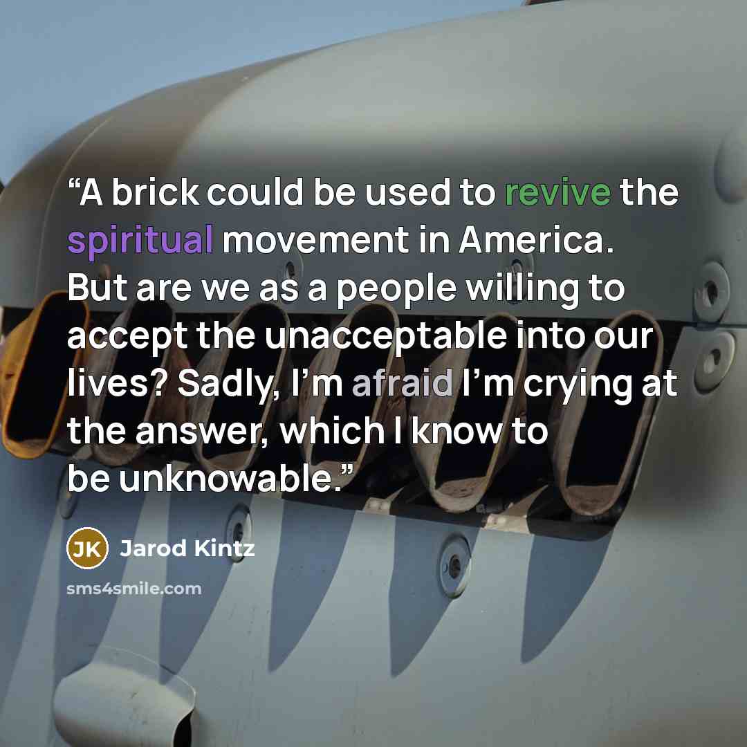 “A brick could be used to revive the spiritual movement in America. But are we as a people willing to accept the unacceptable into our lives? Sadly, I’m afraid I’m crying at the answer, which I know to be unknowable.” quote by Jarod Kintz