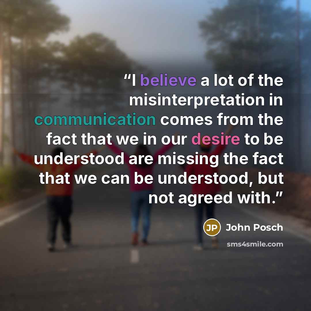 “I believe a lot of the misinterpretation in communication comes from the fact that we in our desire to be understood are missing the fact that we can be understood, but not agreed with.” quote by John Posch