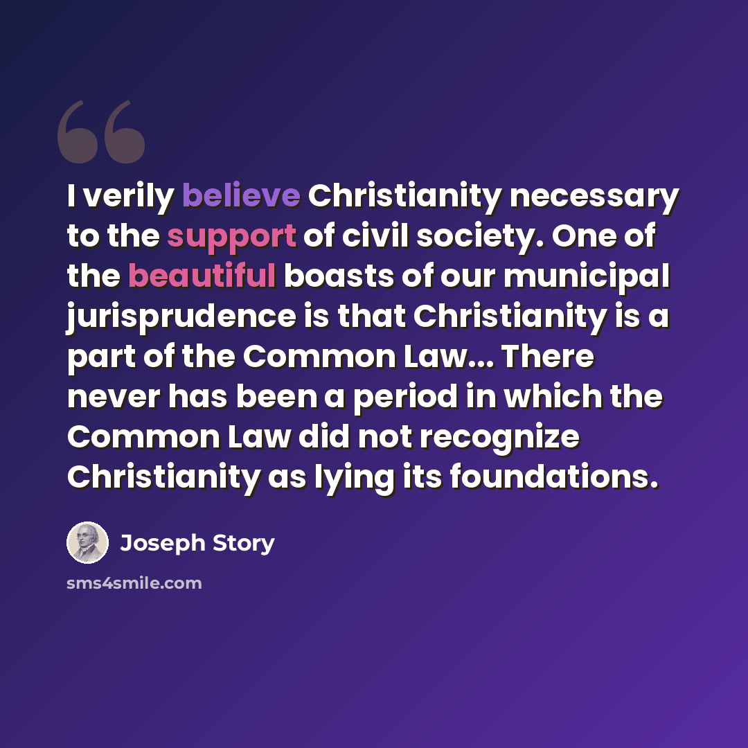 “I verily believe Christianity necessary to the support of civil society. One of the beautiful boasts of our municipal jurisprudence is that Christianity is a part of the Common Law... There never has been a period in which the Common Law did not recognize Christianity as lying its foundations.” quote by Joseph Story