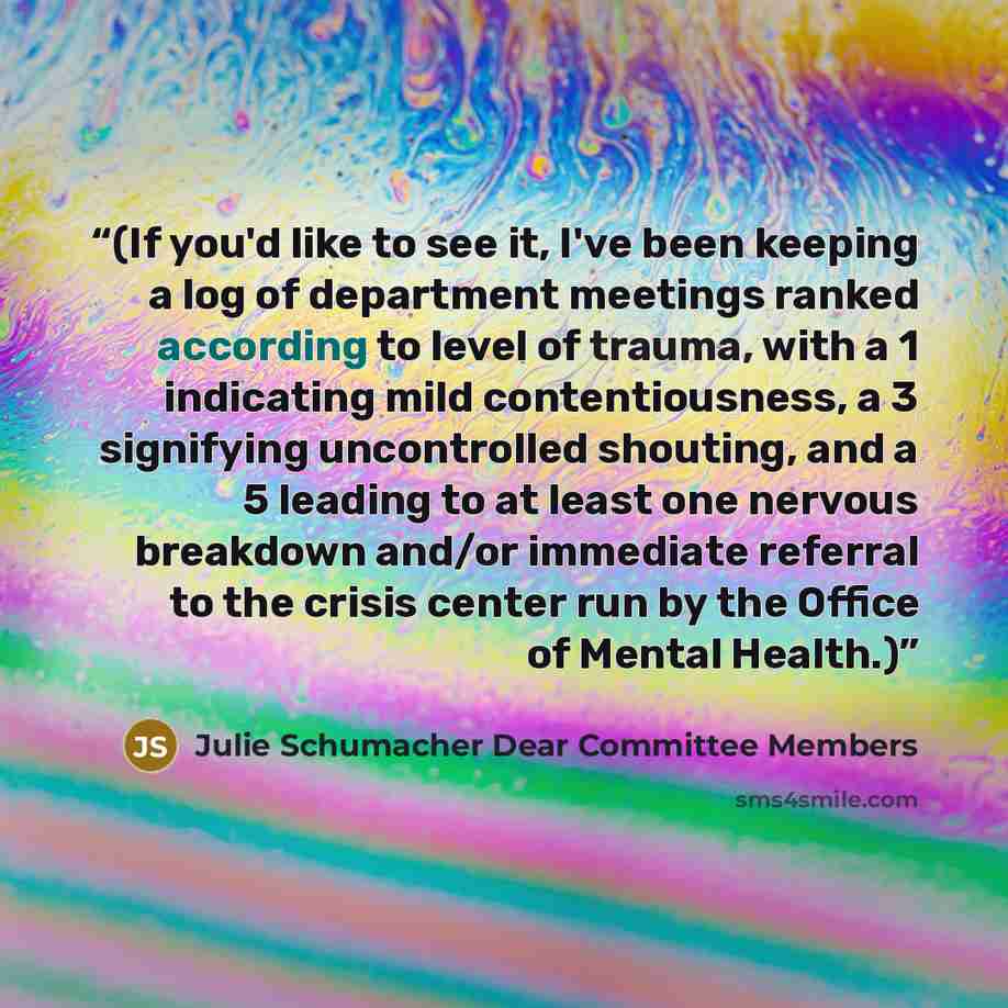 “(If you'd like to see it, I've been keeping a log of department meetings ranked according to level of trauma, with a 1 indicating mild contentiousness, a 3 signifying uncontrolled shouting, and a 5 leading to at least one nervous breakdown and/or immediate referral to the crisis center run by the…” quote by Julie Schumacher Dear Committee Members