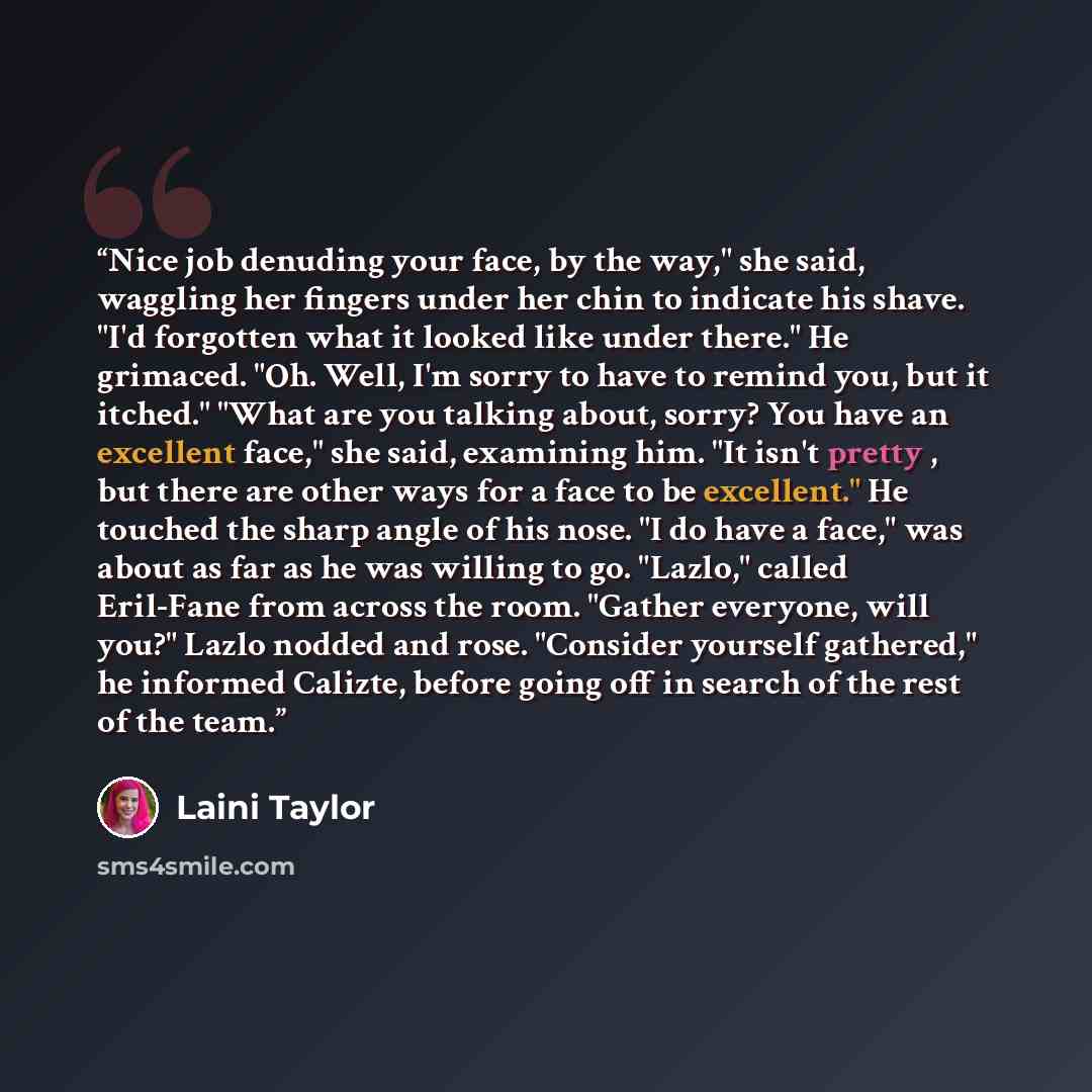 “Nice job denuding your face, by the way," she said, waggling her fingers under her chin to indicate his shave. "I'd forgotten what it looked like under there." He grimaced. "Oh. Well, I'm sorry to have to remind you, but it itched." "What are you talking about, sorry? You have an excellent face,"…” quote by Laini Taylor