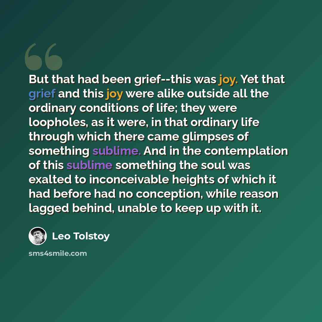 “But that had been grief--this was joy. Yet that grief and this joy were alike outside all the ordinary conditions of life; they were loopholes, as it were, in that ordinary life through which there came glimpses of something sublime. And in the contemplation of this sublime something the soul was…” quote by Leo Tolstoy