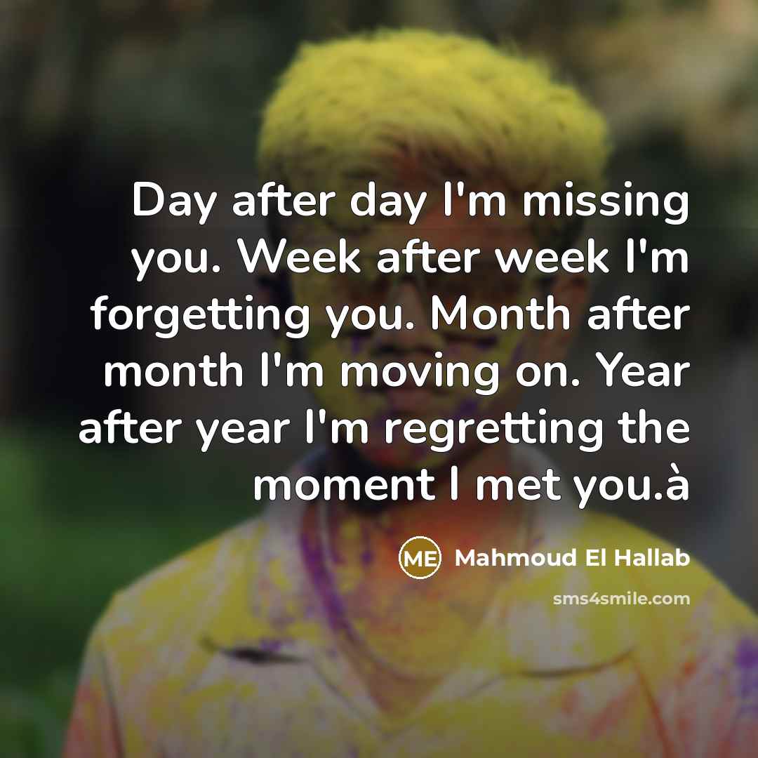 “Day after day I'm missing you. Week after week I'm forgetting you. Month after month I'm moving on. Year after year I'm regretting the moment I met you.à” quote by Mahmoud El Hallab