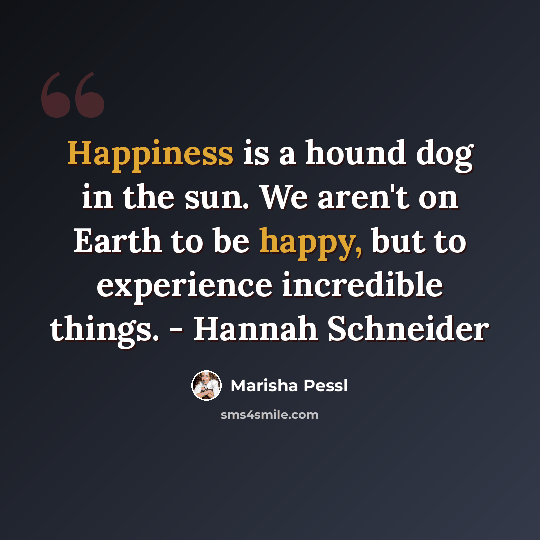 “Happiness is a hound dog in the sun. We aren't on Earth to be happy, but to experience incredible things. - Hannah Schneider” quote by Marisha Pessl