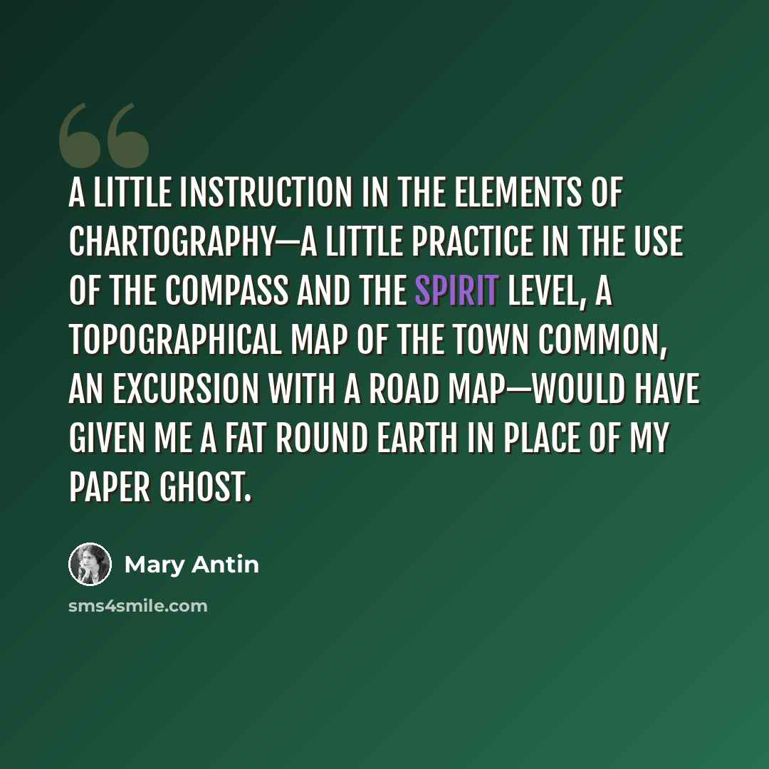 “A little instruction in the elements of chartography—a little practice in the use of the compass and the spirit level, a topographical map of the town common, an excursion with a road map—would have given me a fat round earth in place of my paper ghost.” quote by Mary Antin