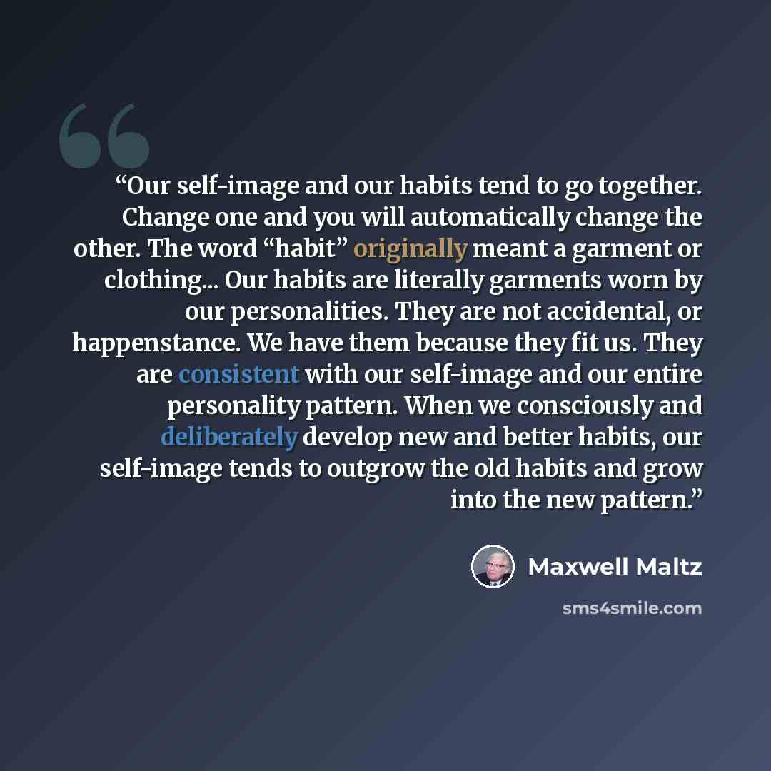 “Our self-image and our habits tend to go together. Change one and you will automatically change the other. The word “habit” originally meant a garment or clothing... Our habits are literally garments worn by our personalities. They are not accidental, or happenstance. We have them because they fit…” quote by Maxwell Maltz