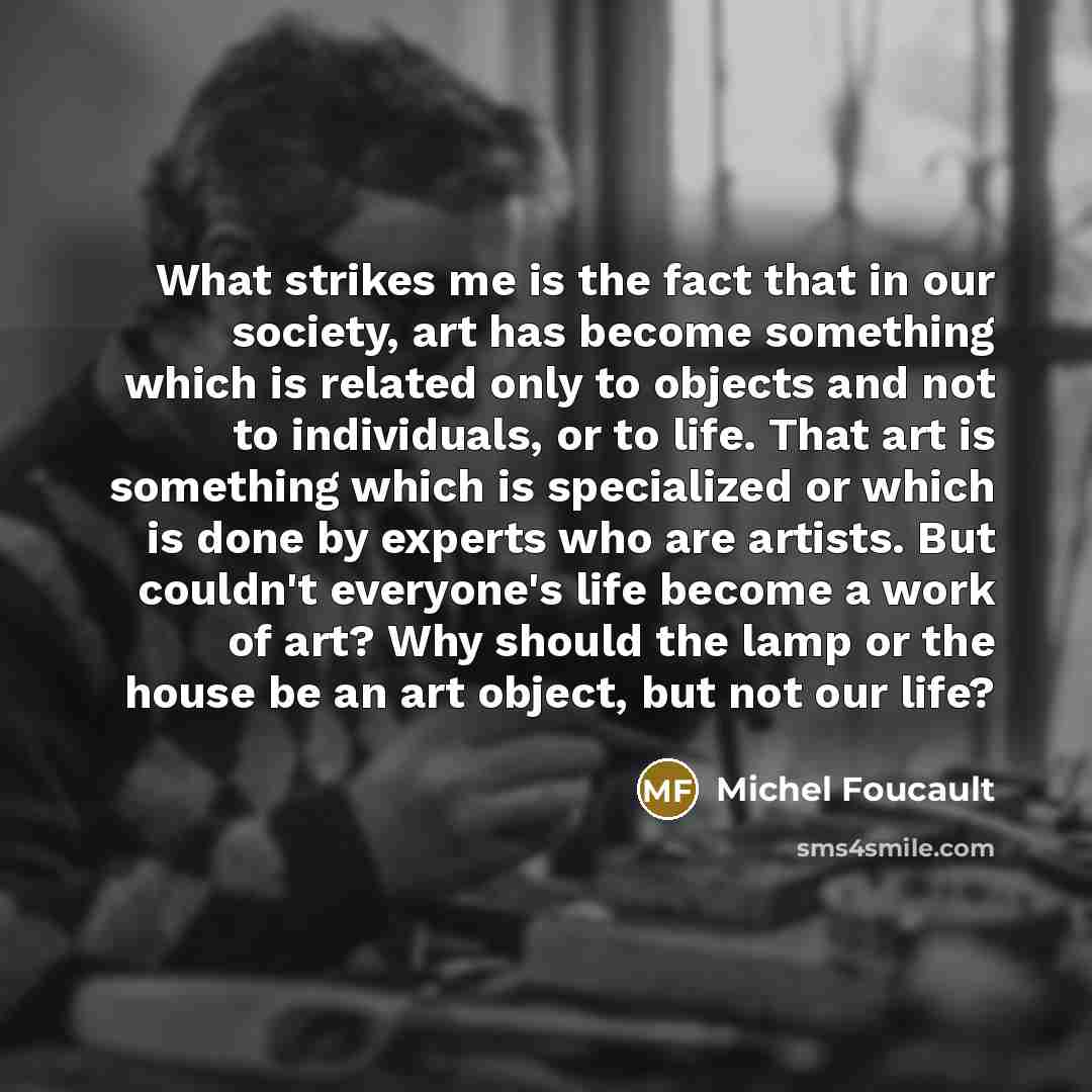“What strikes me is the fact that in our society, art has become something which is related only to objects and not to individuals, or to life. That art is something which is specialized or which is done by experts who are artists. But couldn't everyone's life become a work of art? Why should the…” quote by Michel Foucault