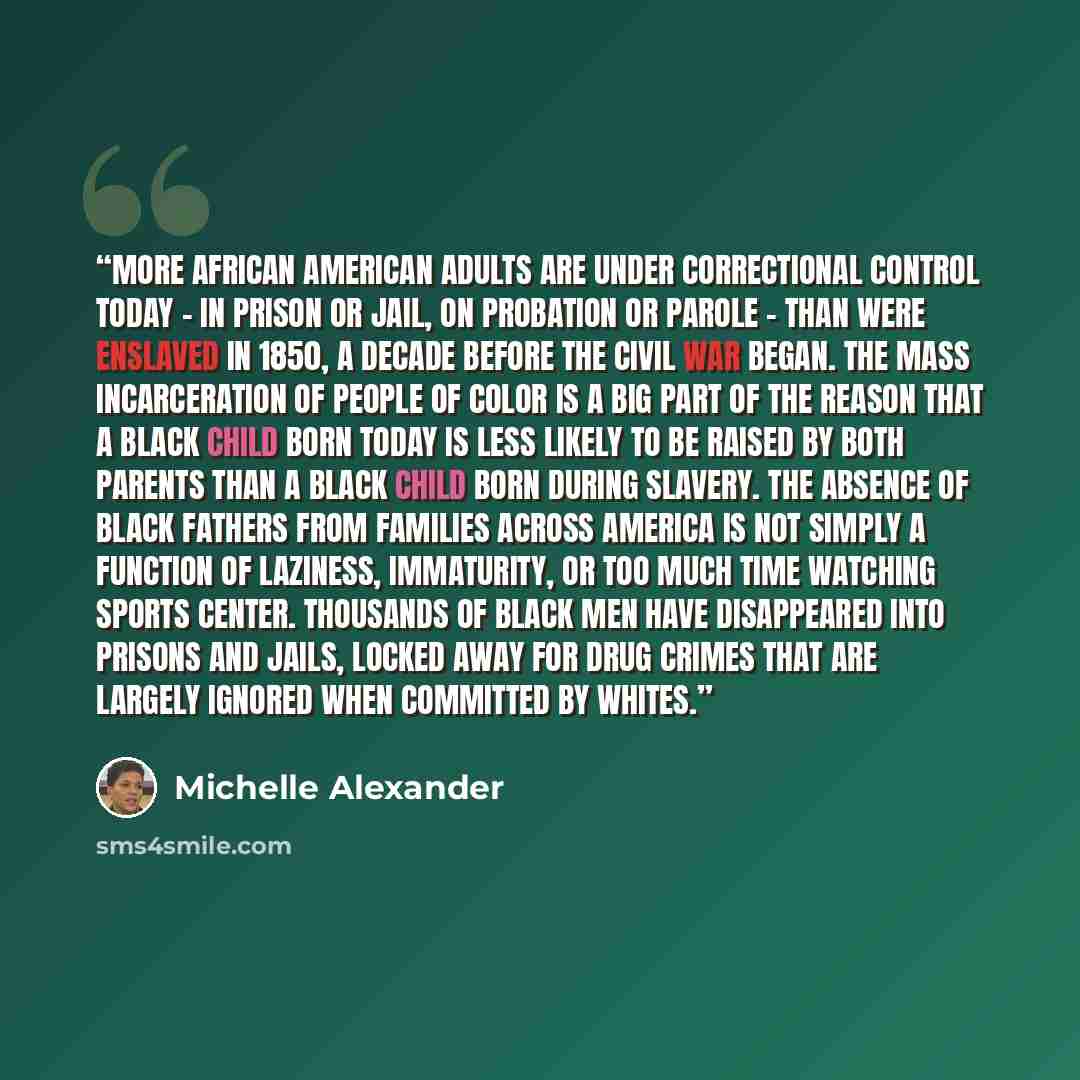 “More African American adults are under correctional control today - in prison or jail, on probation or parole - than were enslaved in 1850, a decade before the Civil War began. The mass incarceration of people of color is a big part of the reason that a black child born today is less likely to be…” quote by Michelle Alexander