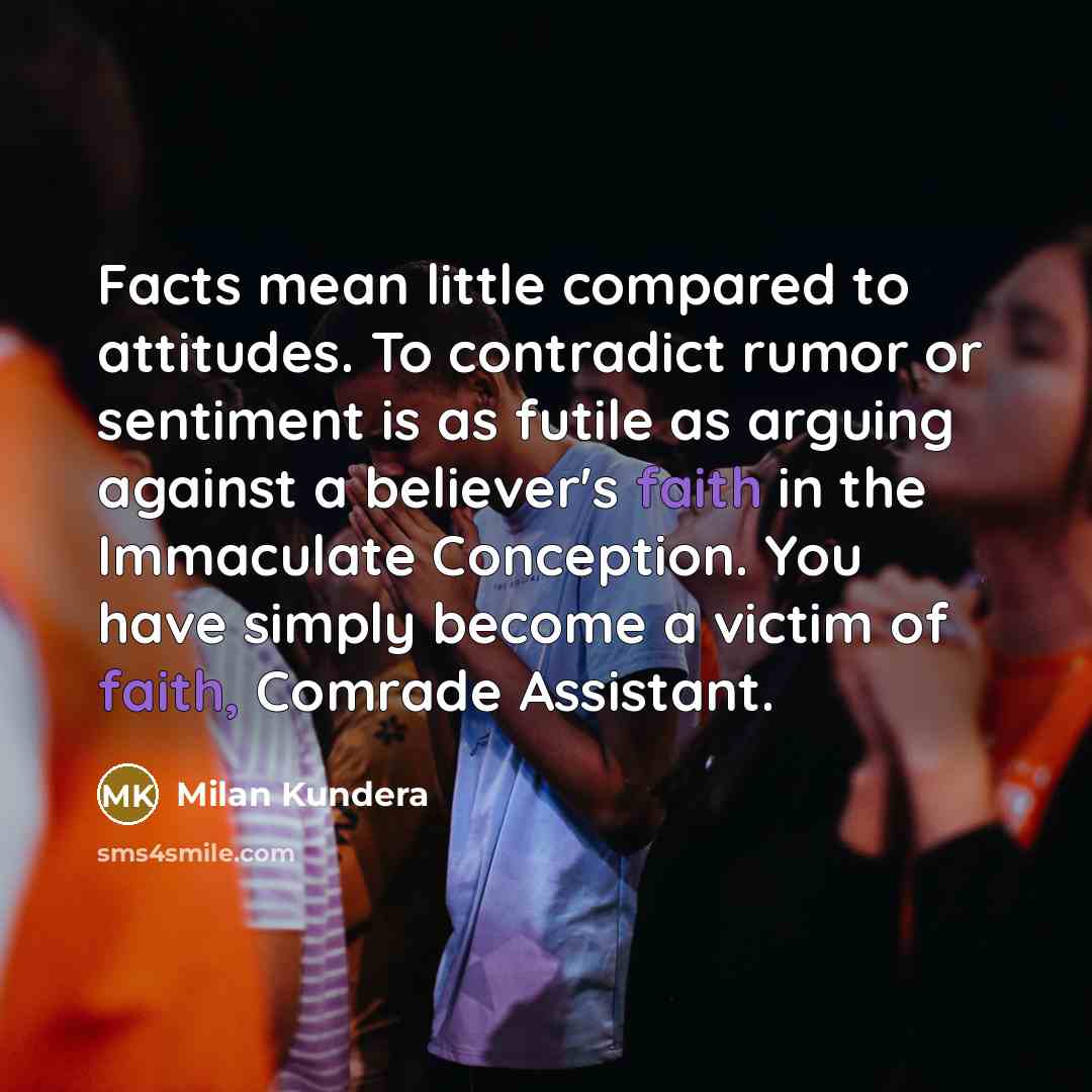 “Facts mean little compared to attitudes. To contradict rumor or sentiment is as futile as arguing against a believer's faith in the Immaculate Conception. You have simply become a victim of faith, Comrade Assistant.” quote by Milan Kundera