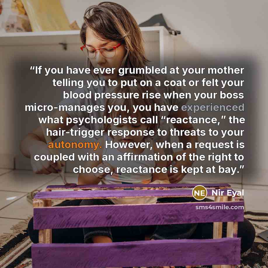 “If you have ever grumbled at your mother telling you to put on a coat or felt your blood pressure rise when your boss micro-manages you, you have experienced what psychologists call “reactance,” the hair-trigger response to threats to your autonomy. However, when a request is coupled with an…” quote by Nir Eyal