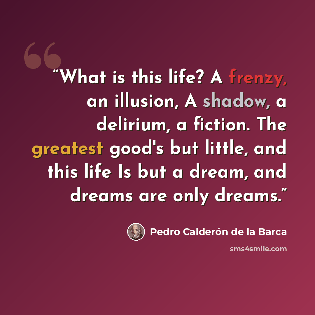 “What is this life? A frenzy, an illusion, A shadow, a delirium, a fiction. The greatest good's but little, and this life Is but a dream, and dreams are only dreams.” quote by Pedro Calderón de la Barca