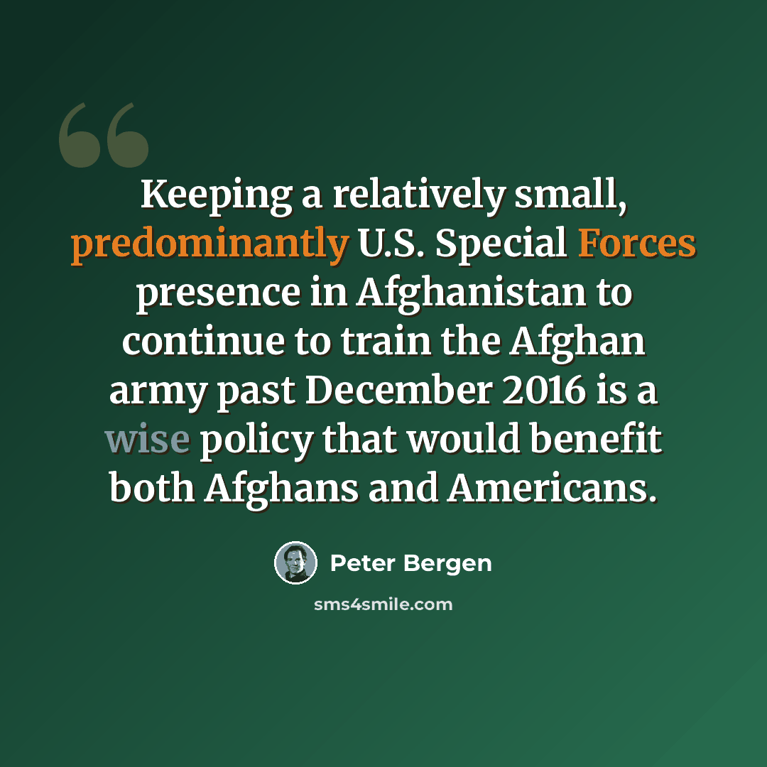 “Keeping a relatively small, predominantly U.S. Special Forces presence in Afghanistan to continue to train the Afghan army past December 2016 is a wise policy that would benefit both Afghans and Americans.” quote by Peter Bergen