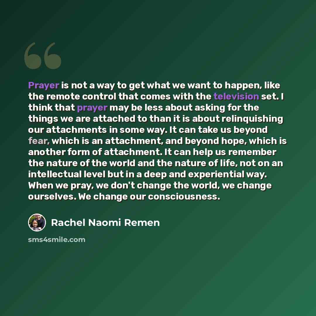 “Prayer is not a way to get what we want to happen, like the remote control that comes with the television set. I think that prayer may be less about asking for the things we are attached to than it is about relinquishing our attachments in some way. It can take us beyond fear, which is an…” quote by Rachel Naomi Remen