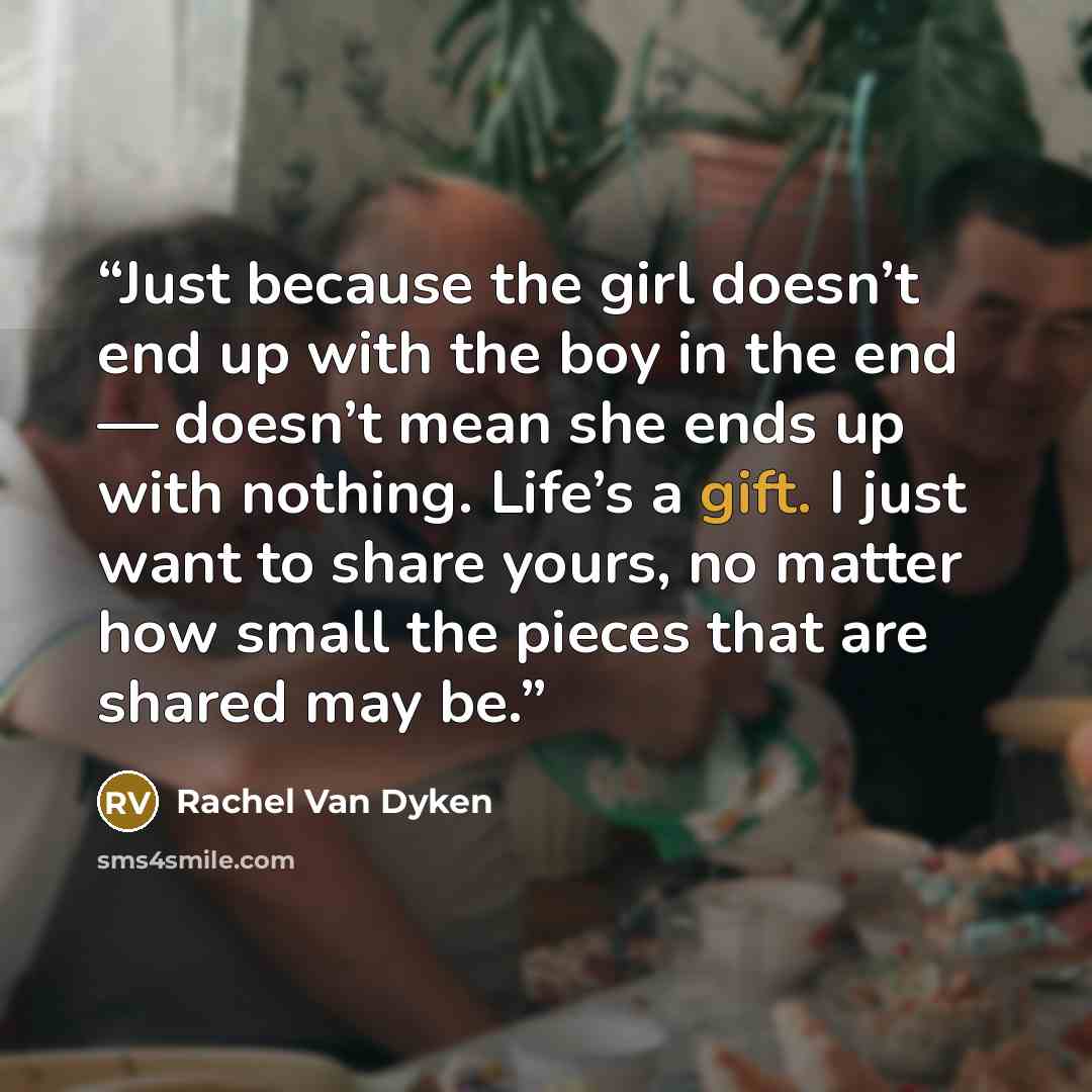 “Just because the girl doesn’t end up with the boy in the end — doesn’t mean she ends up with nothing. Life’s a gift. I just want to share yours, no matter how small the pieces that are shared may be.” quote by Rachel Van Dyken