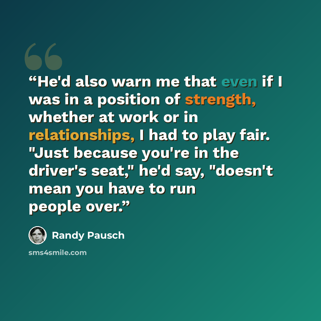 “He'd also warn me that even if I was in a position of strength, whether at work or in relationships, I had to play fair. "Just because you're in the driver's seat," he'd say, "doesn't mean you have to run people over.” quote by Randy Pausch