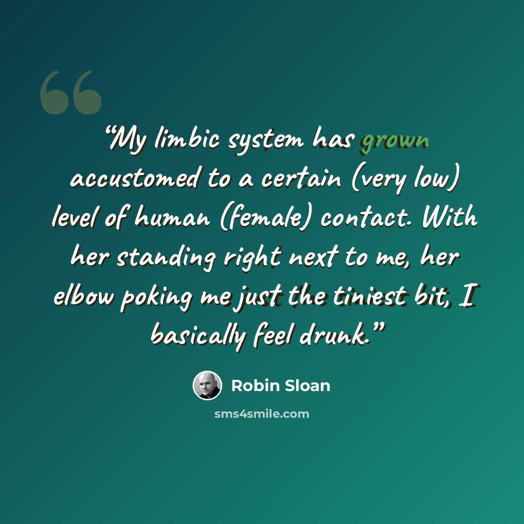 “My limbic system has grown accustomed to a certain (very low) level of human (female) contact. With her standing right next to me, her elbow poking me just the tiniest bit, I basically feel drunk.” quote by Robin Sloan