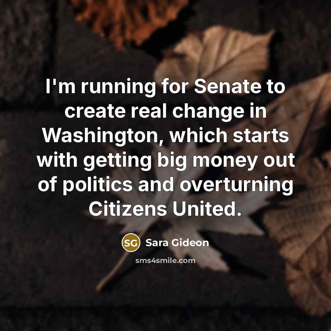 “I'm running for Senate to create real change in Washington, which starts with getting big money out of politics and overturning Citizens United.” quote by Sara Gideon