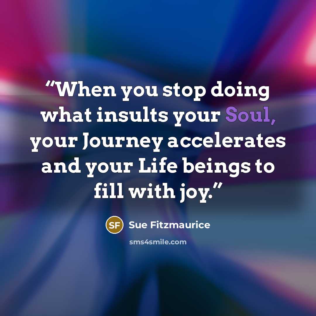 “When you stop doing what insults your Soul, your Journey accelerates and your Life beings to fill with joy.” quote by Sue Fitzmaurice