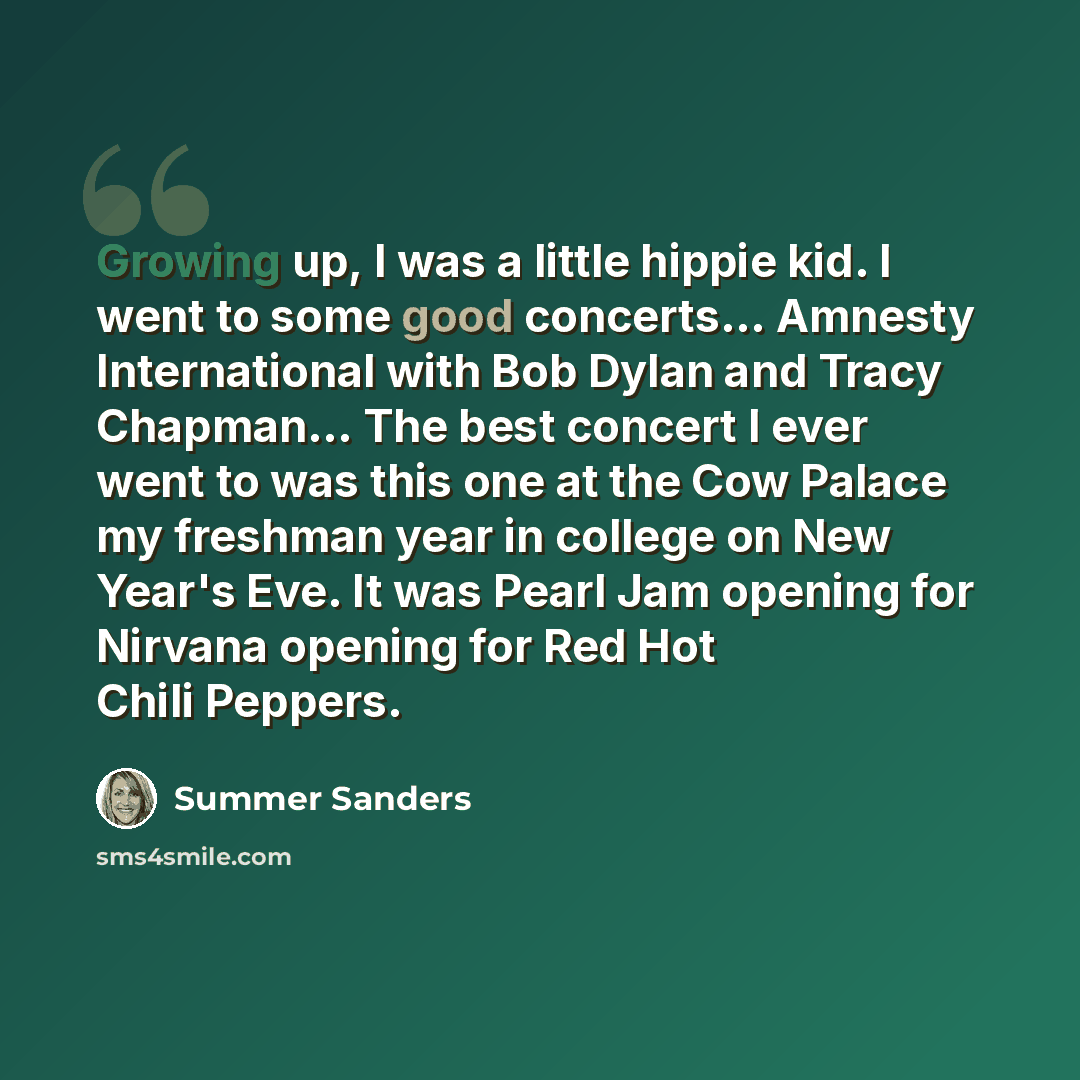 “Growing up, I was a little hippie kid. I went to some good concerts... Amnesty International with Bob Dylan and Tracy Chapman... The best concert I ever went to was this one at the Cow Palace my freshman year in college on New Year's Eve. It was Pearl Jam opening for Nirvana opening for Red Hot…” quote by Summer Sanders