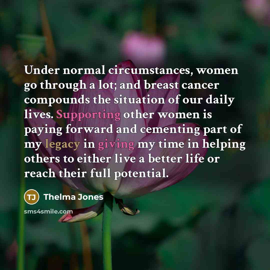 “Under normal circumstances, women go through a lot; and breast cancer compounds the situation of our daily lives. Supporting other women is paying forward and cementing part of my legacy in giving my time in helping others to either live a better life or reach their full potential.” quote by Thelma Jones