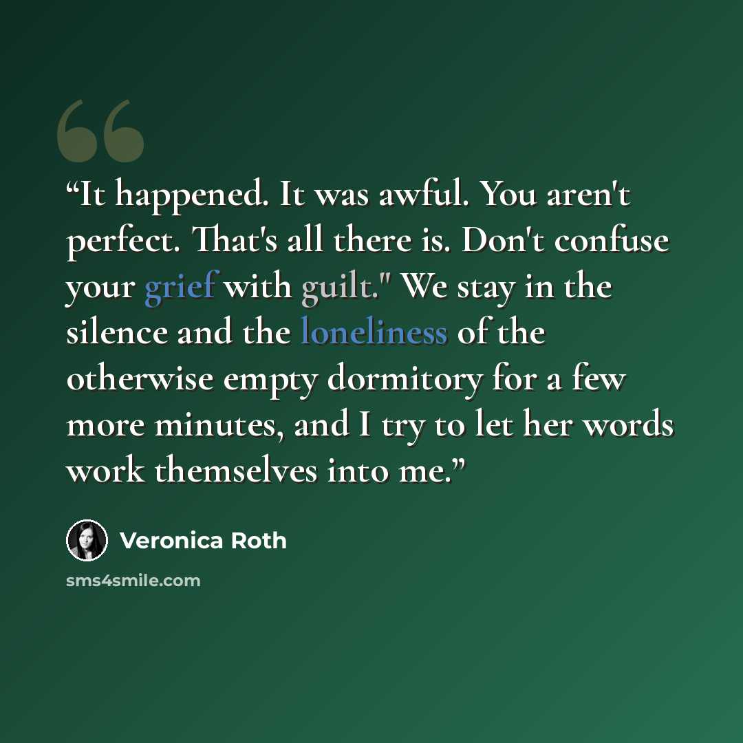 “It happened. It was awful. You aren't perfect. That's all there is. Don't confuse your grief with guilt." We stay in the silence and the loneliness of the otherwise empty dormitory for a few more minutes, and I try to let her words work themselves into me.” quote by Veronica Roth