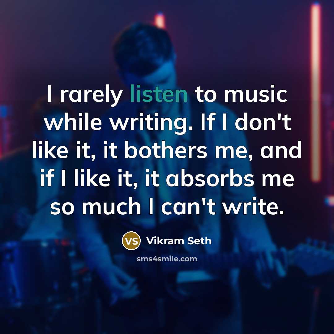 “I rarely listen to music while writing. If I don't like it, it bothers me, and if I like it, it absorbs me so much I can't write.” quote by Vikram Seth