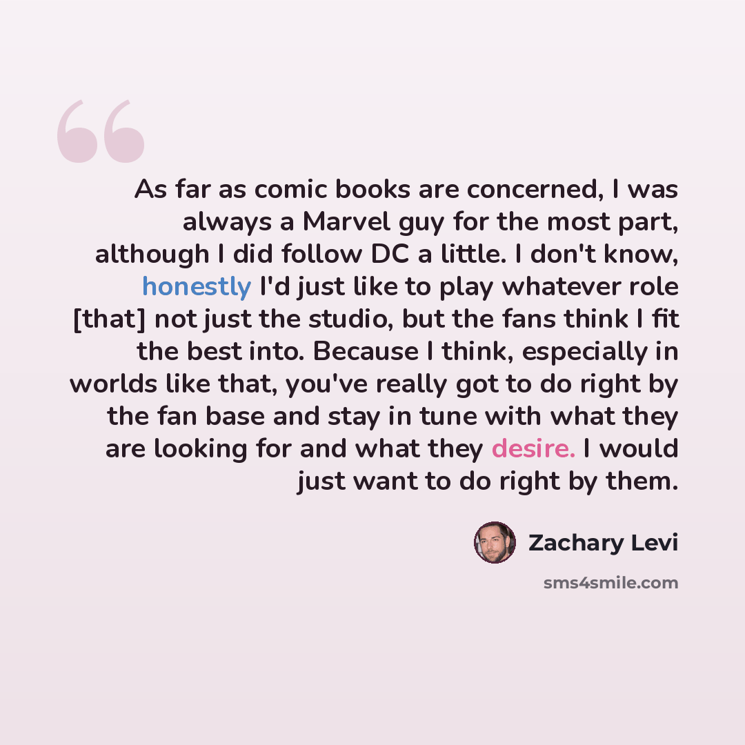 “As far as comic books are concerned, I was always a Marvel guy for the most part, although I did follow DC a little. I don't know, honestly I'd just like to play whatever role [that] not just the studio, but the fans think I fit the best into. Because I think, especially in worlds like that…” quote by Zachary Levi