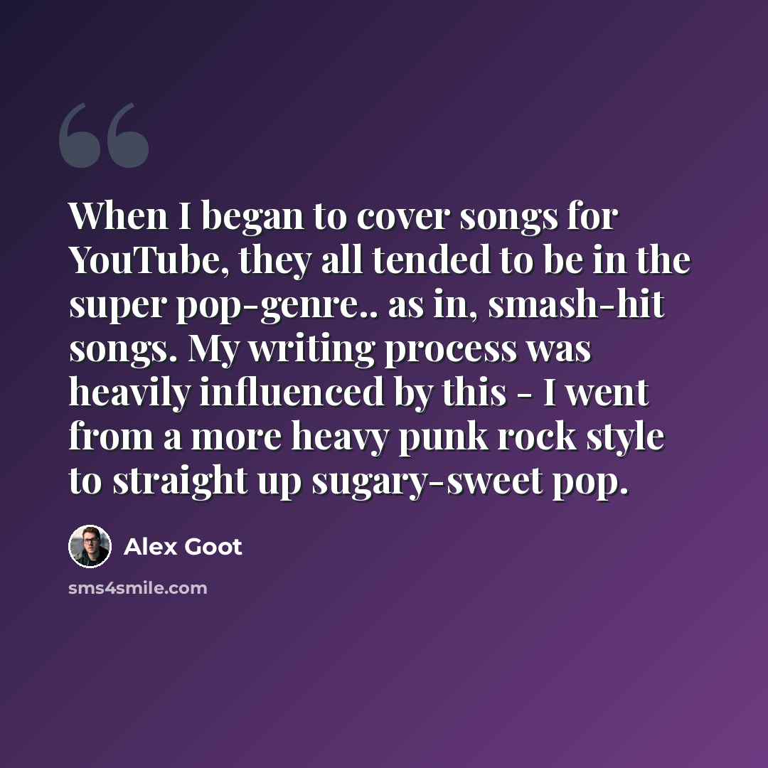 “When I began to cover songs for YouTube, they all tended to be in the super pop-genre.. as in, smash-hit songs. My writing process was heavily influenced by this - I went from a more heavy punk rock style to straight up sugary-sweet pop.” quote by Alex Goot