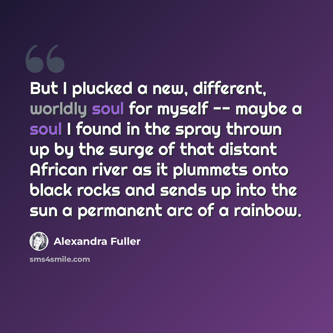 “But I plucked a new, different, worldly soul for myself -- maybe a soul I found in the spray thrown up by the surge of that distant African river as it plummets onto black rocks and sends up into the sun a permanent arc of a rainbow.” quote by Alexandra Fuller