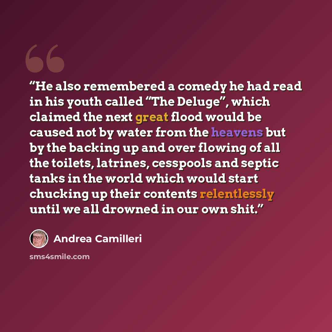 “He also remembered a comedy he had read in his youth called “The Deluge”, which claimed the next great flood would be caused not by water from the heavens but by the backing up and over flowing of all the toilets, latrines, cesspools and septic tanks in the world which would start chucking up…” quote by Andrea Camilleri