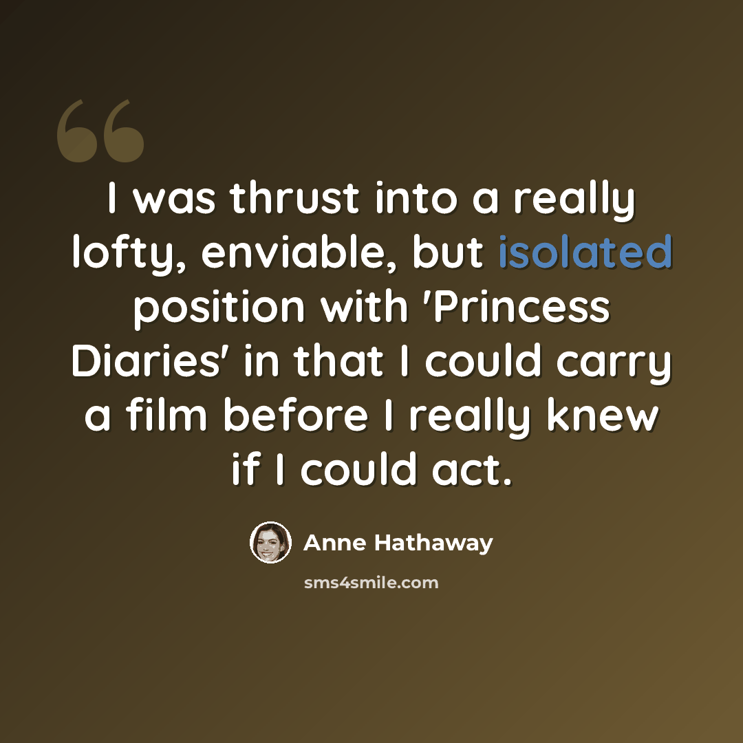 “I was thrust into a really lofty, enviable, but isolated position with 'Princess Diaries' in that I could carry a film before I really knew if I could act.” quote by Anne Hathaway