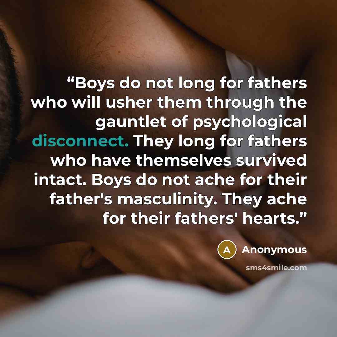 “Boys do not long for fathers who will usher them through the gauntlet of psychological disconnect. They long for fathers who have themselves survived intact. Boys do not ache for their father's masculinity. They ache for their fathers' hearts.” quote by Anonymous
