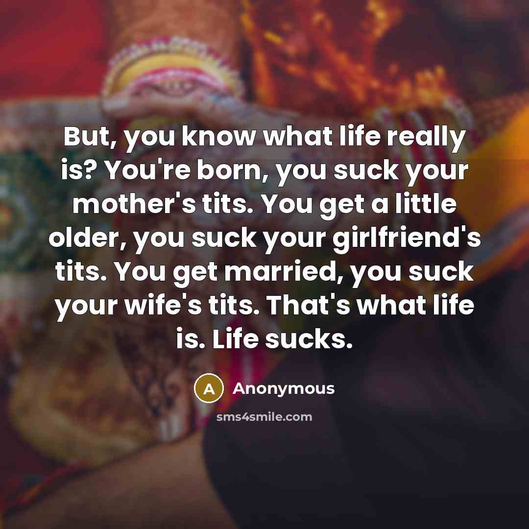 “But, you know what life really is? You're born, you suck your mother's tits. You get a little older, you suck your girlfriend's tits. You get married, you suck your wife's tits. That's what life is. Life sucks.” quote by Anonymous