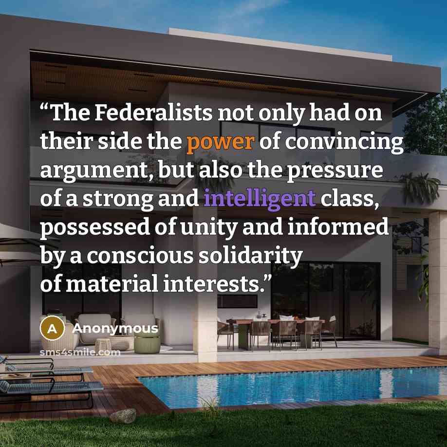 “The Federalists not only had on their side the power of convincing argument, but also the pressure of a strong and intelligent class, possessed of unity and informed by a conscious solidarity of material interests.” quote by Anonymous