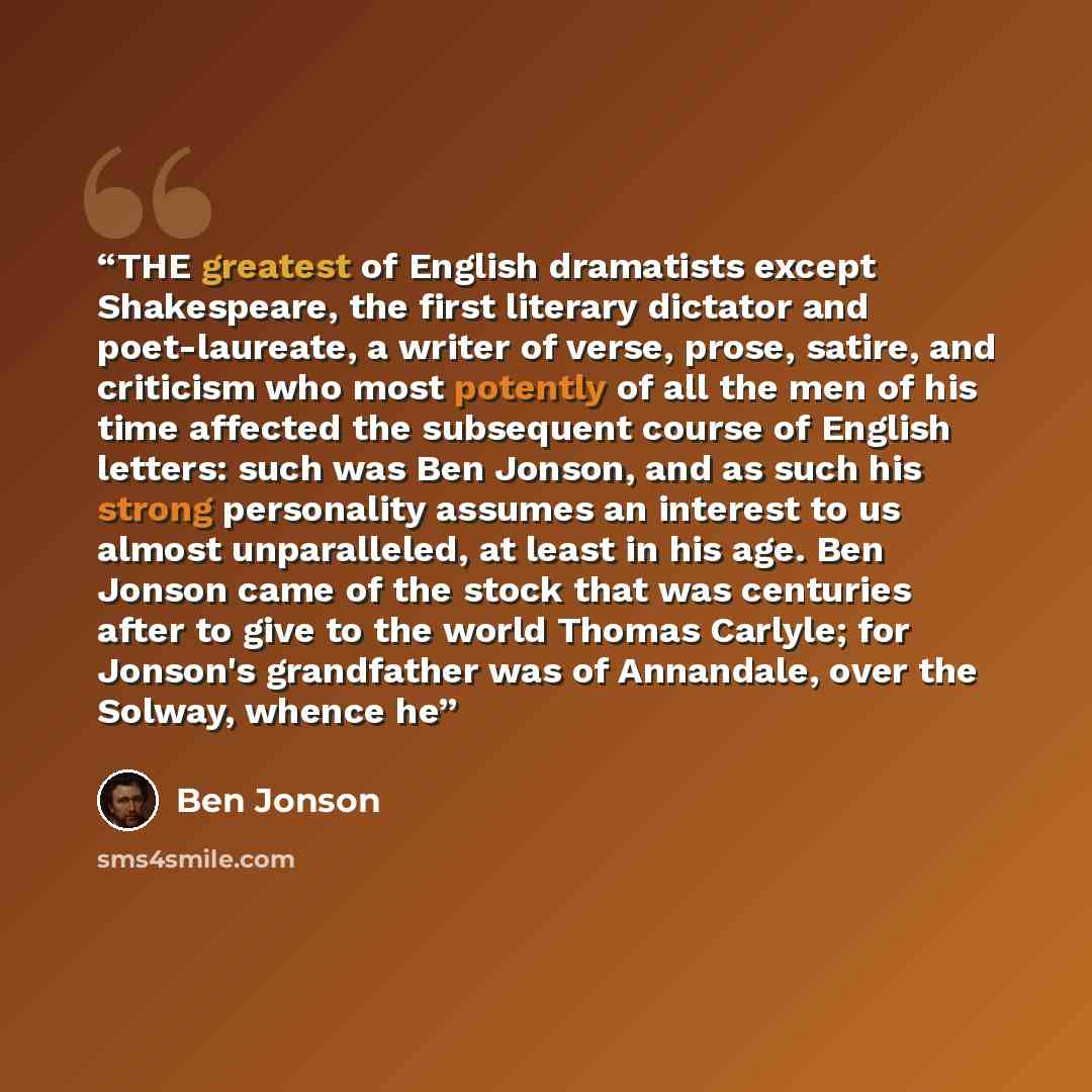 “THE greatest of English dramatists except Shakespeare, the first literary dictator and poet-laureate, a writer of verse, prose, satire, and criticism who most potently of all the men of his time affected the subsequent course of English letters: such was Ben Jonson, and as such his strong…” quote by Ben Jonson
