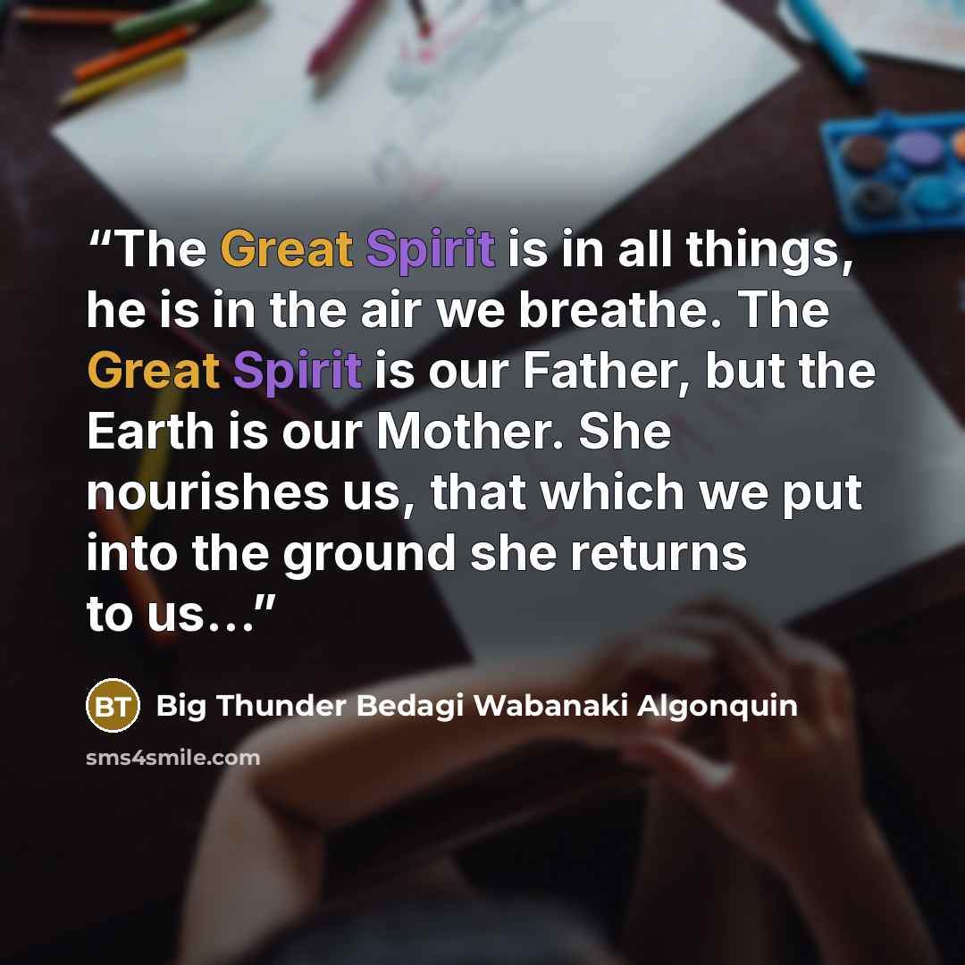 “The Great Spirit is in all things, he is in the air we breathe. The Great Spirit is our Father, but the Earth is our Mother. She nourishes us, that which we put into the ground she returns to us…” quote by Big Thunder Bedagi Wabanaki Algonquin