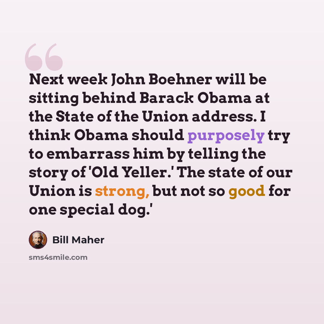 “Next week John Boehner will be sitting behind Barack Obama at the State of the Union address. I think Obama should purposely try to embarrass him by telling the story of 'Old Yeller.' The state of our Union is strong, but not so good for one special dog.'” quote by Bill Maher