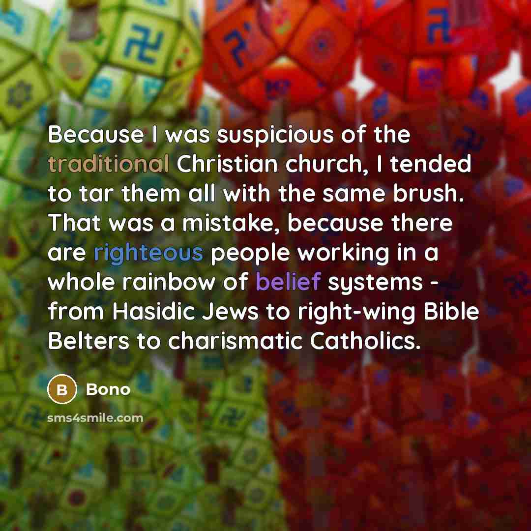 “Because I was suspicious of the traditional Christian church, I tended to tar them all with the same brush. That was a mistake, because there are righteous people working in a whole rainbow of belief systems - from Hasidic Jews to right-wing Bible Belters to charismatic Catholics.” quote by Bono