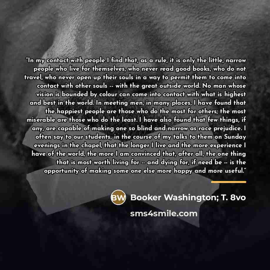“In my contact with people I find that, as a rule, it is only the little, narrow people who live for themselves, who never read good books, who do not travel, who never open up their souls in a way to permit them to come into contact with other souls -- with the great outside world. No man whose…” quote by Booker Washington; T. 8vo
