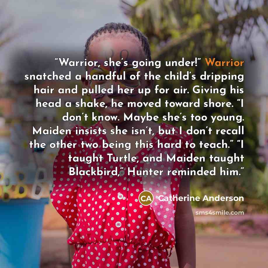 “Warrior, she’s going under!” Warrior snatched a handful of the child’s dripping hair and pulled her up for air. Giving his head a shake, he moved toward shore. “I don’t know. Maybe she’s too young. Maiden insists she isn’t, but I don’t recall the other two being this hard to teach.” “I taught…” quote by Catherine Anderson