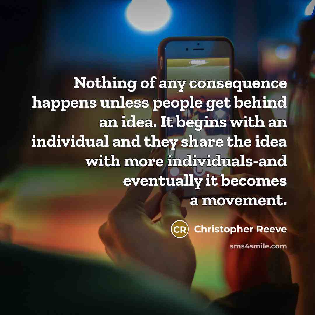 “Nothing of any consequence happens unless people get behind an idea. It begins with an individual and they share the idea with more individuals-and eventually it becomes a movement.” quote by Christopher Reeve