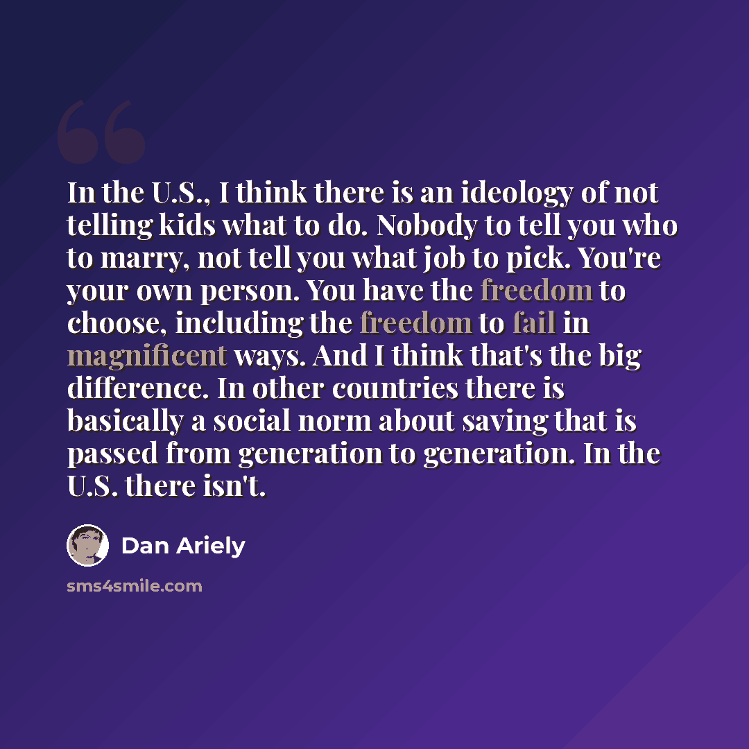 “In the U.S., I think there is an ideology of not telling kids what to do. Nobody to tell you who to marry, not tell you what job to pick. You're your own person. You have the freedom to choose, including the freedom to fail in magnificent ways. And I think that's the big difference. In other…” quote by Dan Ariely