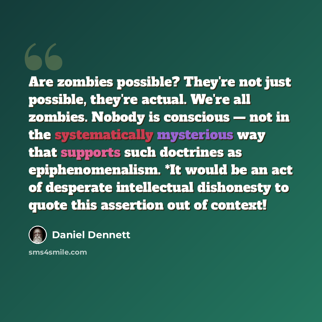 “Are zombies possible? They're not just possible, they're actual. We're all zombies. Nobody is conscious — not in the systematically mysterious way that supports such doctrines as epiphenomenalism. *It would be an act of desperate intellectual dishonesty to quote this assertion out of context!” quote by Daniel Dennett
