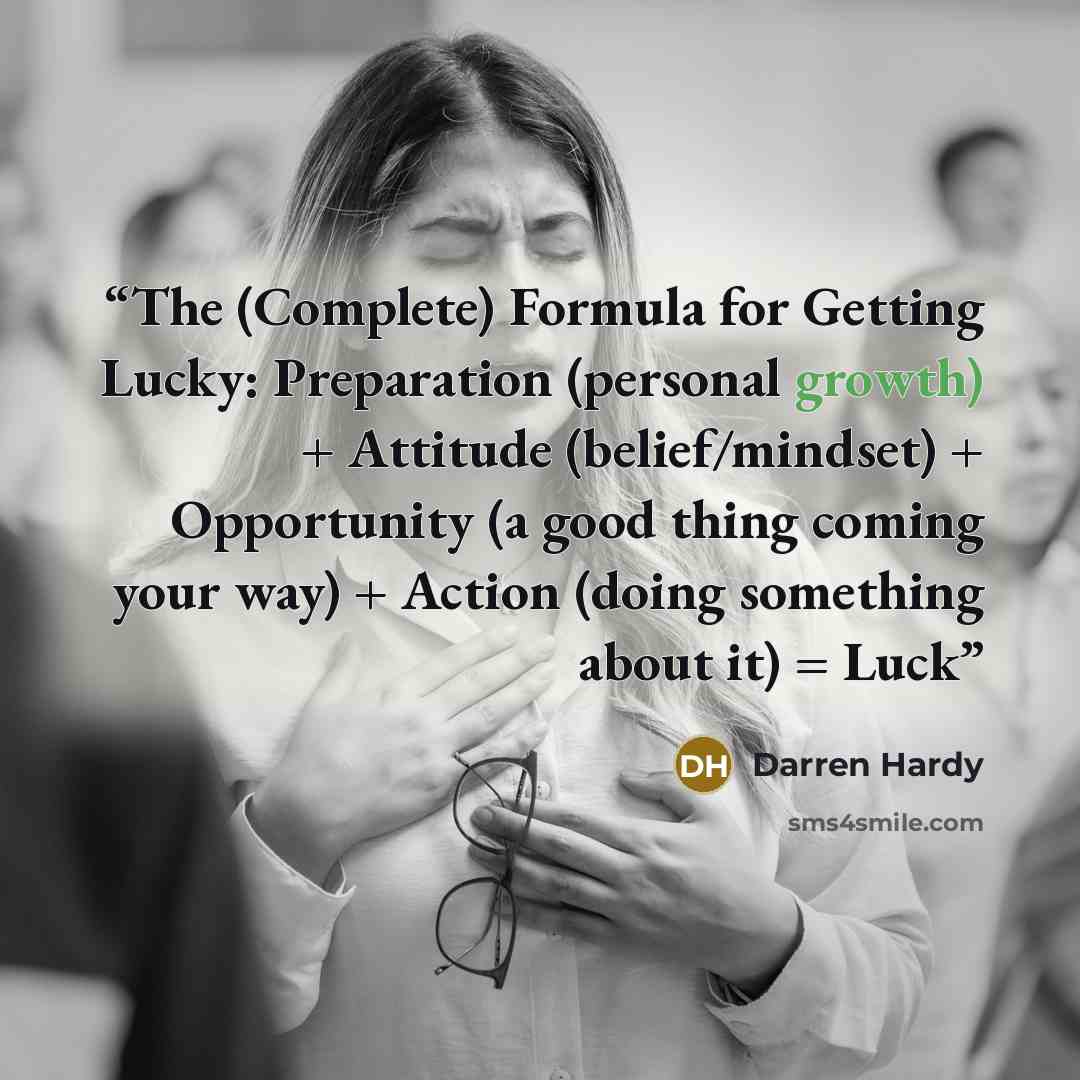 “The (Complete) Formula for Getting Lucky: Preparation (personal growth) + Attitude (belief/mindset) + Opportunity (a good thing coming your way) + Action (doing something about it) = Luck” quote by Darren Hardy