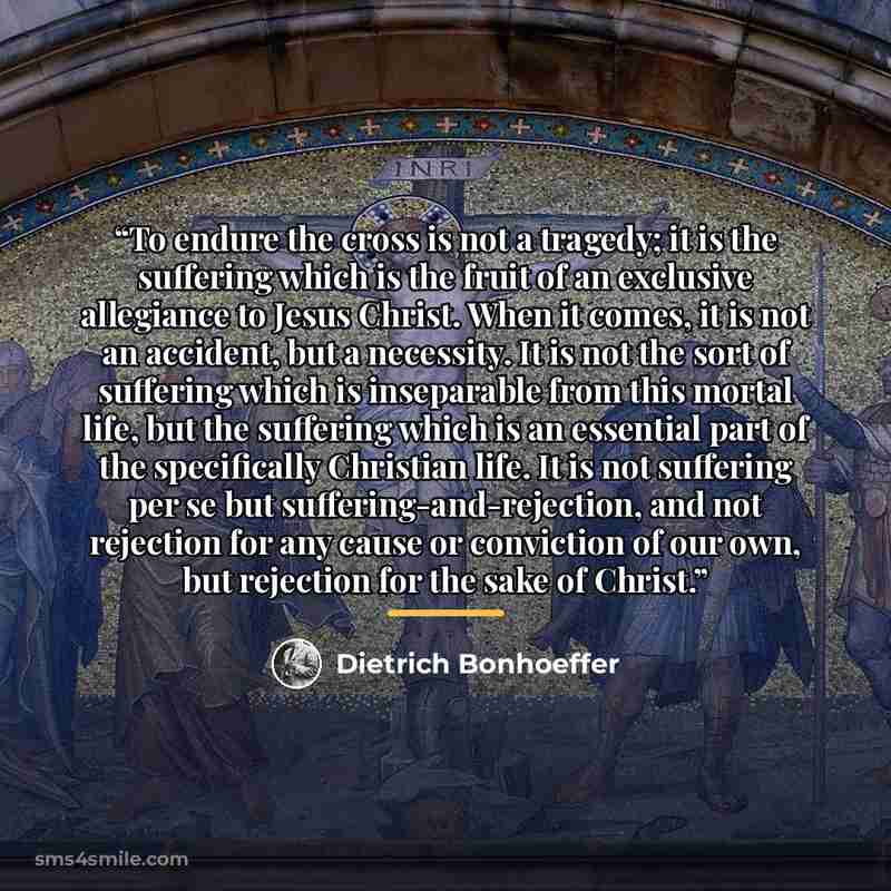 “To endure the cross is not a tragedy; it is the suffering which is the fruit of an exclusive allegiance to Jesus Christ. When it comes, it is not an accident, but a necessity. It is not the sort of suffering which is inseparable from this mortal life, but the suffering which is an essential part…” quote by Dietrich Bonhoeffer