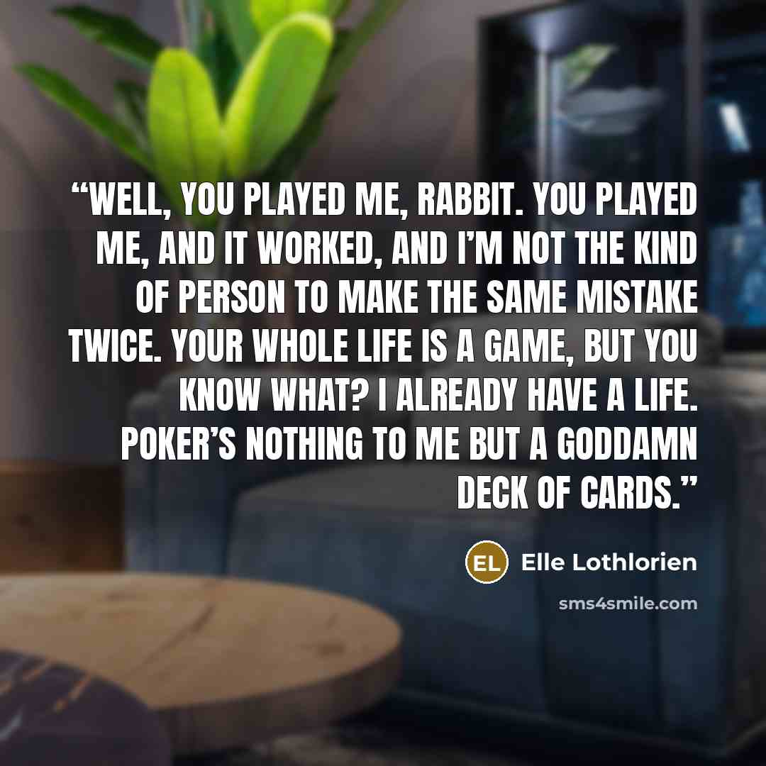 “Well, you played me, Rabbit. You played me, and it worked, and I’m not the kind of person to make the same mistake twice. Your whole life is a game, but you know what? I already have a life. Poker’s nothing to me but a goddamn deck of cards.” quote by Elle Lothlorien