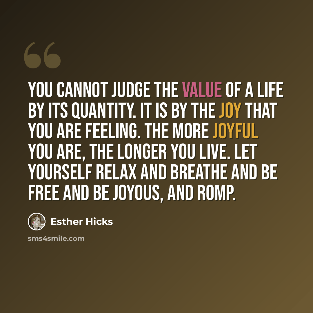 “You cannot judge the value of a life by its quantity. It is by the joy that you are feeling. The more joyful you are, the longer you live. Let yourself relax and breathe and be free and be joyous, and romp.” quote by Esther Hicks