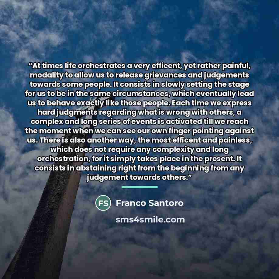 “At times life orchestrates a very efficent, yet rather painful, modality to allow us to release grievances and judgements towards some people. It consists in slowly setting the stage for us to be in the same circumstances, which eventually lead us to behave exactly like those people. Each time we…” quote by Franco Santoro