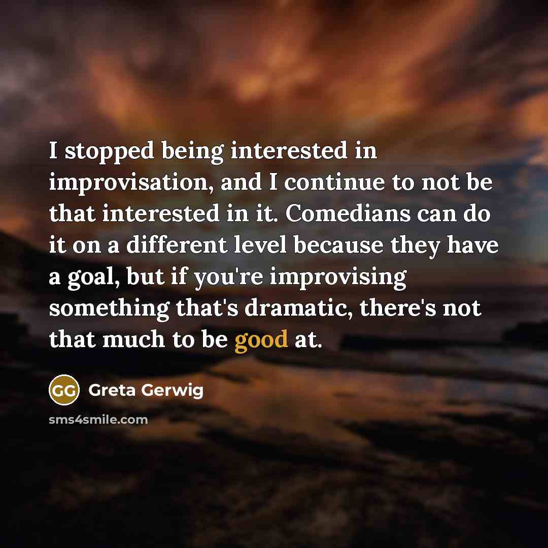 “I stopped being interested in improvisation, and I continue to not be that interested in it. Comedians can do it on a different level because they have a goal, but if you're improvising something that's dramatic, there's not that much to be good at.” quote by Greta Gerwig