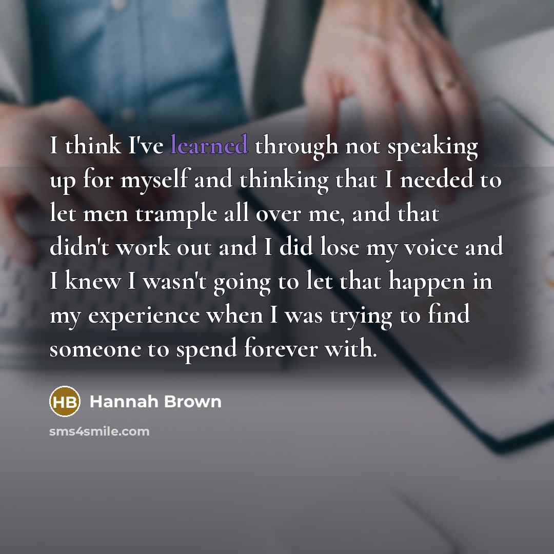 “I think I've learned through not speaking up for myself and thinking that I needed to let men trample all over me, and that didn't work out and I did lose my voice and I knew I wasn't going to let that happen in my experience when I was trying to find someone to spend forever with.” quote by Hannah Brown